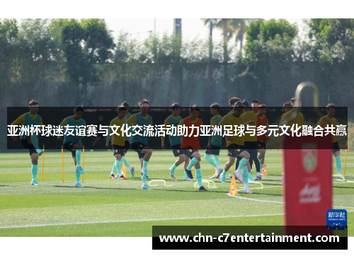 亚洲杯球迷友谊赛与文化交流活动助力亚洲足球与多元文化融合共赢 亚洲杯球迷友谊赛与文化交流活动助力亚洲足球与多元文化融合共赢