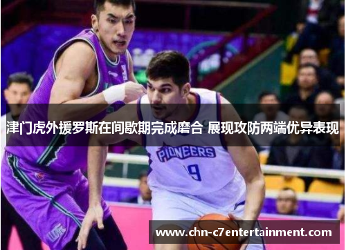 津门虎外援罗斯在间歇期完成磨合 展现攻防两端优异表现