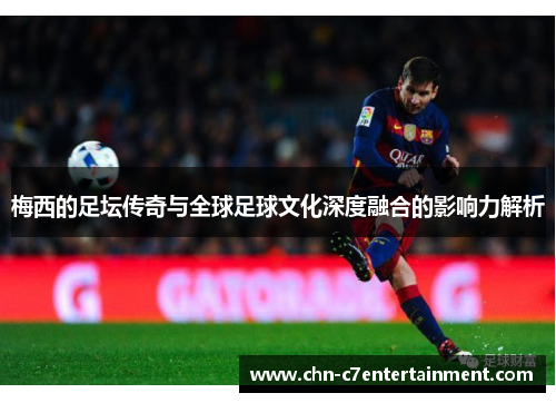 梅西的足坛传奇与全球足球文化深度融合的影响力解析