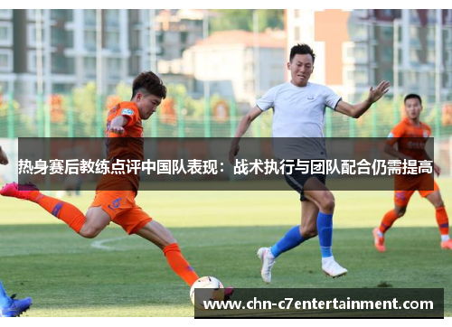 热身赛后教练点评中国队表现：战术执行与团队配合仍需提高