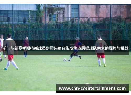 浙江队新赛季期待新球员崭露头角背影成焦点展望球队未来的辉煌与挑战