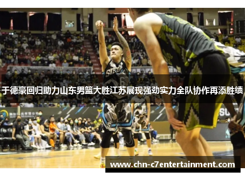 于德豪回归助力山东男篮大胜江苏展现强劲实力全队协作再添胜绩