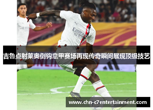 吉鲁点射莱奥倒钩意甲赛场再现传奇瞬间展现顶级技艺