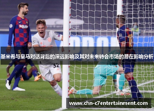 基米希与皇马对话背后的深远影响及其对未来转会市场的潜在影响分析