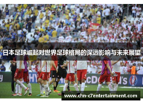 日本足球崛起对世界足球格局的深远影响与未来展望