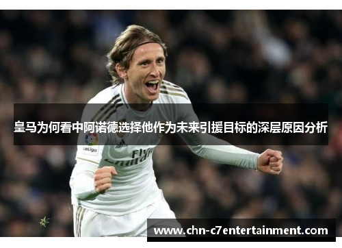 皇马为何看中阿诺德选择他作为未来引援目标的深层原因分析