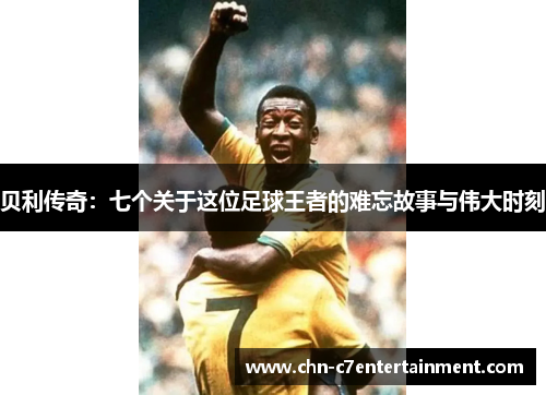 贝利传奇：七个关于这位足球王者的难忘故事与伟大时刻