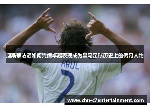 迪斯蒂法诺如何凭借卓越表现成为皇马足球历史上的传奇人物