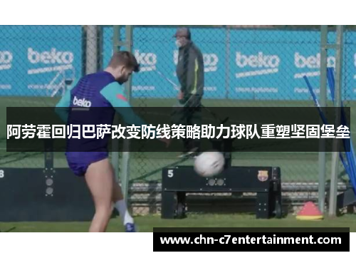 阿劳霍回归巴萨改变防线策略助力球队重塑坚固堡垒