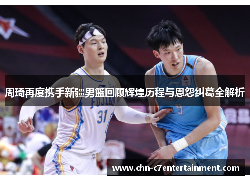周琦再度携手新疆男篮回顾辉煌历程与恩怨纠葛全解析