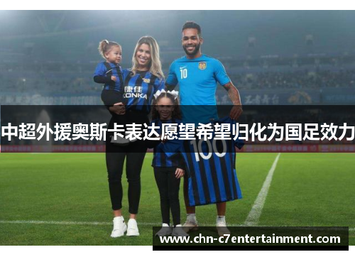 中超外援奥斯卡表达愿望希望归化为国足效力