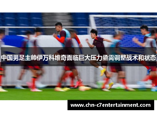 中国男足主帅伊万科维奇面临巨大压力亟需调整战术和状态