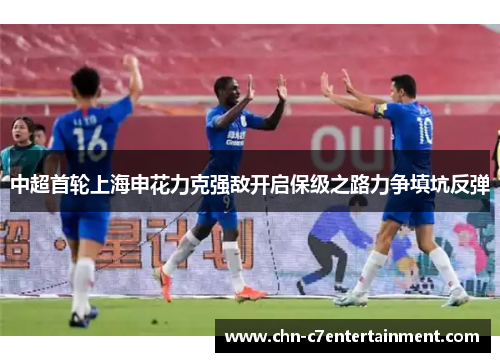 中超首轮上海申花力克强敌开启保级之路力争填坑反弹