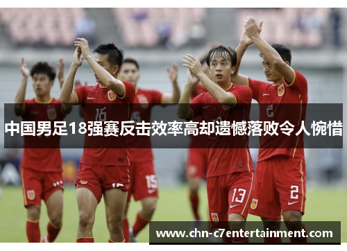 中国男足18强赛反击效率高却遗憾落败令人惋惜