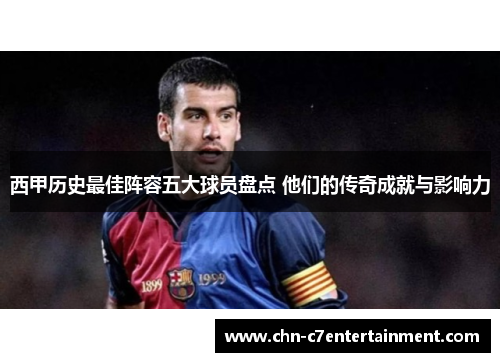 西甲历史最佳阵容五大球员盘点 他们的传奇成就与影响力